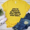 You're About To Be Happier Than You've Ever Been T-Shirt