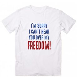 I m Sorry I Can t Hear You Over My Feedom T Shirt America Shirt Funny 4th Of July